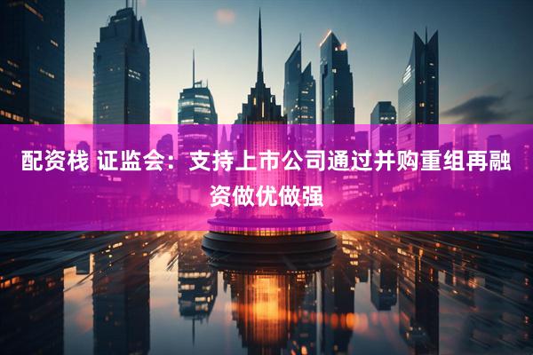 配资栈 证监会：支持上市公司通过并购重组再融资做优做强