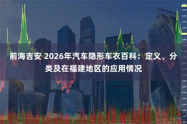 前海吉安 2026年汽车隐形车衣百科：定义、分类及在福建地区的应用情况