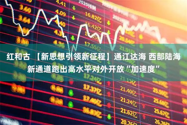 红和古 【新思想引领新征程】通江达海 西部陆海新通道跑出高水平对外开放“加速度”