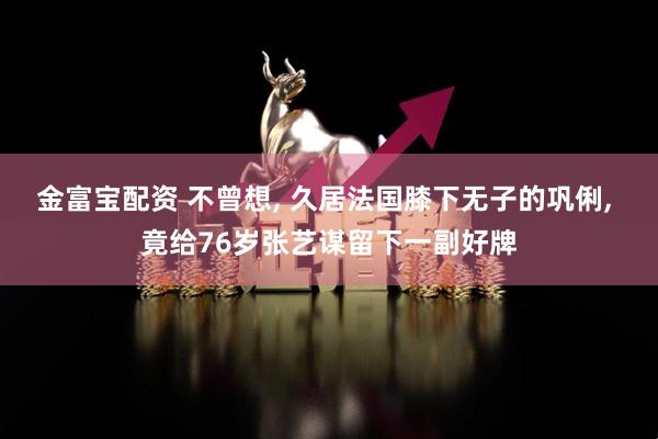 金富宝配资 不曾想, 久居法国膝下无子的巩俐, 竟给76岁张艺谋留下一副好牌